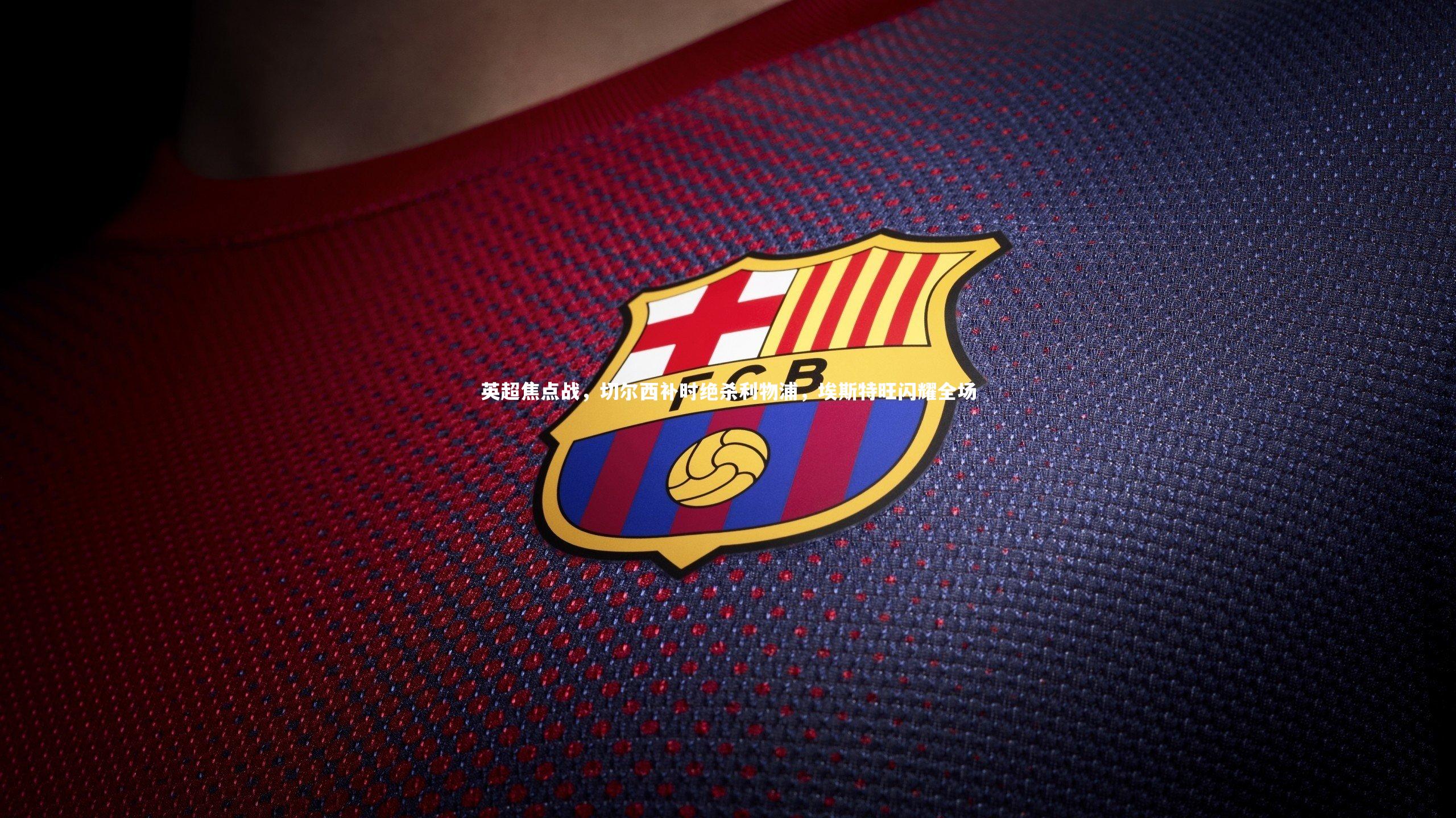 南宫28|英超焦点战，切尔西补时绝杀利物浦，埃斯特旺闪耀全场